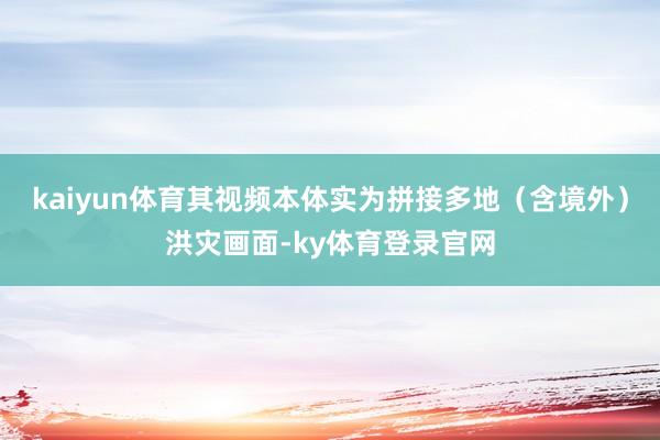 kaiyun体育其视频本体实为拼接多地(含境外)洪灾画面-ky体育登录官网