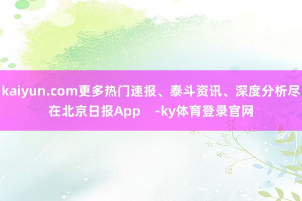 kaiyun.com更多热门速报、泰斗资讯、深度分析尽在北京日报App -ky体育登录官网