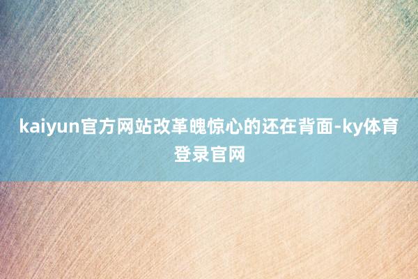 kaiyun官方网站改革魄惊心的还在背面-ky体育登录官网