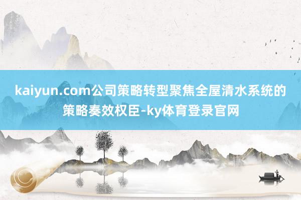 kaiyun.com公司策略转型聚焦全屋清水系统的策略奏效权臣-ky体育登录官网