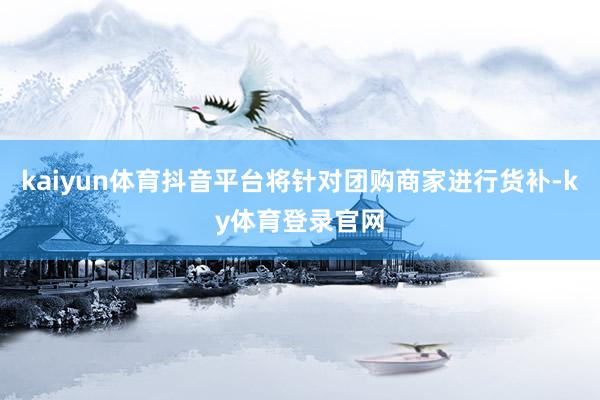 kaiyun体育抖音平台将针对团购商家进行货补-ky体育登录官网