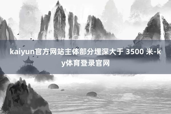 kaiyun官方网站主体部分埋深大于 3500 米-ky体育登录官网