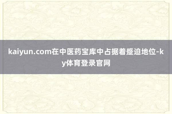 kaiyun.com在中医药宝库中占据着蹙迫地位-ky体育登录官网