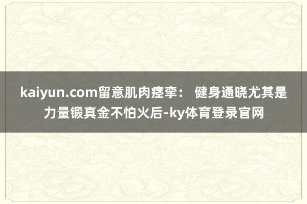 kaiyun.com留意肌肉痉挛： 健身通晓尤其是力量锻真金不怕火后-ky体育登录官网