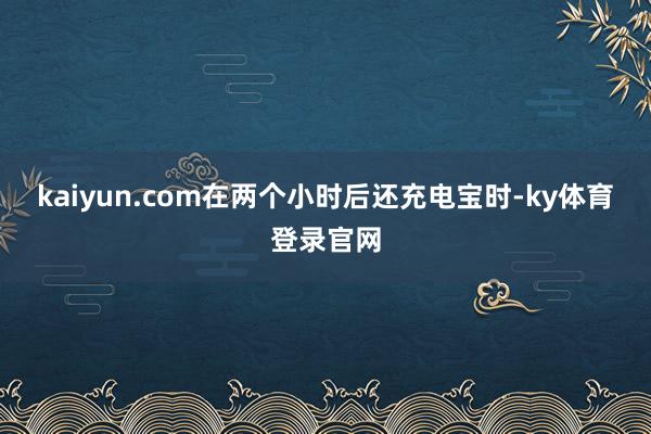 kaiyun.com在两个小时后还充电宝时-ky体育登录官网