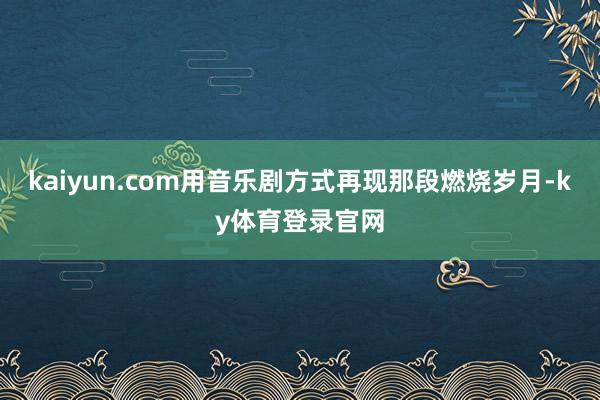 kaiyun.com用音乐剧方式再现那段燃烧岁月-ky体育登录官网