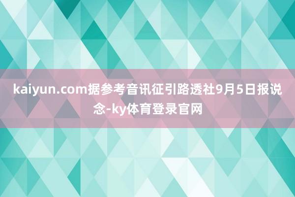 kaiyun.com据参考音讯征引路透社9月5日报说念-ky体育登录官网