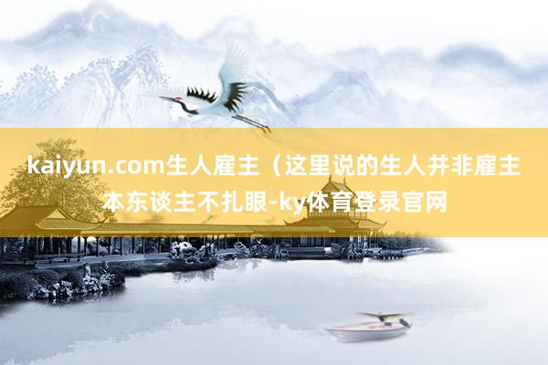 kaiyun.com生人雇主(这里说的生人并非雇主本东谈主不扎眼-ky体育登录官网