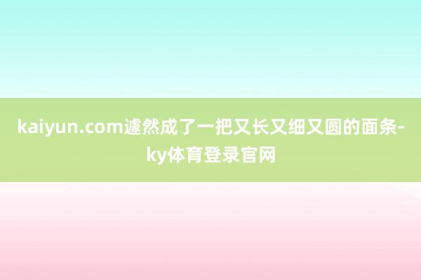 kaiyun.com遽然成了一把又长又细又圆的面条-ky体育登录官网