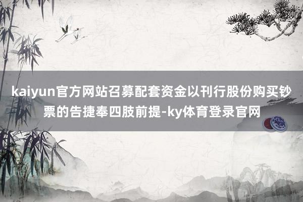 kaiyun官方网站召募配套资金以刊行股份购买钞票的告捷奉四肢前提-ky体育登录官网