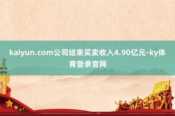 kaiyun.com公司结束买卖收入4.90亿元-ky体育登录官网
