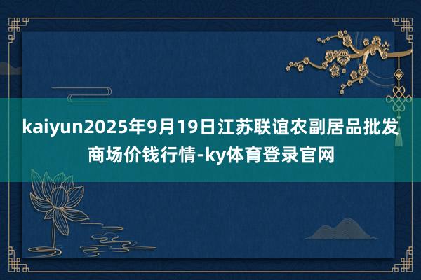 kaiyun2025年9月19日江苏联谊农副居品批发商场价钱行情-ky体育登录官网