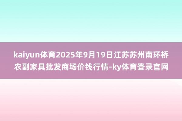kaiyun体育2025年9月19日江苏苏州南环桥农副家具批发商场价钱行情-ky体育登录官网