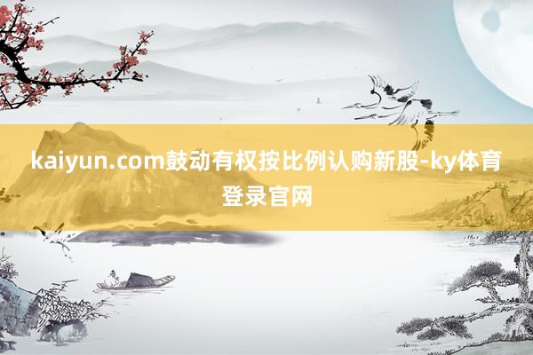 kaiyun.com鼓动有权按比例认购新股-ky体育登录官网