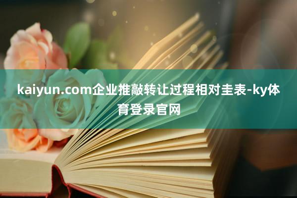 kaiyun.com企业推敲转让过程相对圭表-ky体育登录官网
