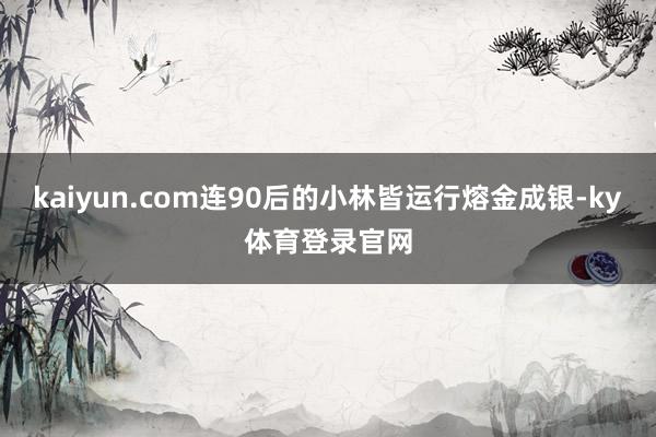 kaiyun.com连90后的小林皆运行熔金成银-ky体育登录官网
