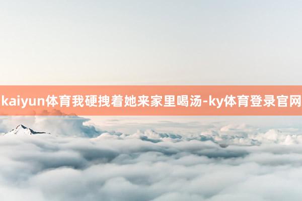 kaiyun体育我硬拽着她来家里喝汤-ky体育登录官网