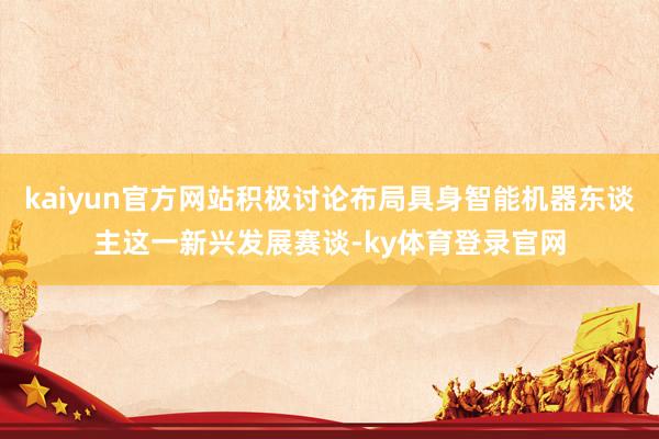 kaiyun官方网站积极讨论布局具身智能机器东谈主这一新兴发展赛谈-ky体育登录官网