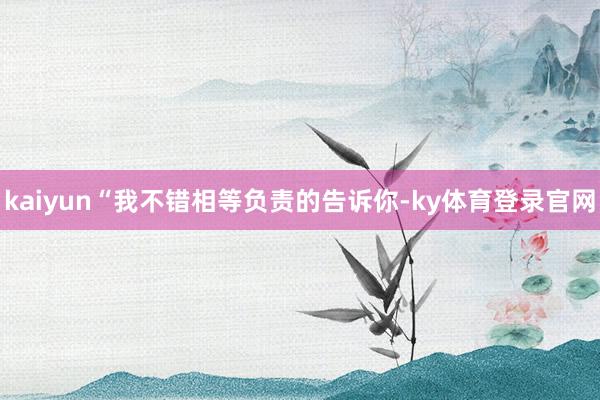 kaiyun“我不错相等负责的告诉你-ky体育登录官网