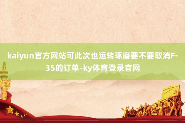 kaiyun官方网站可此次也运转琢磨要不要取消F-35的订单-ky体育登录官网