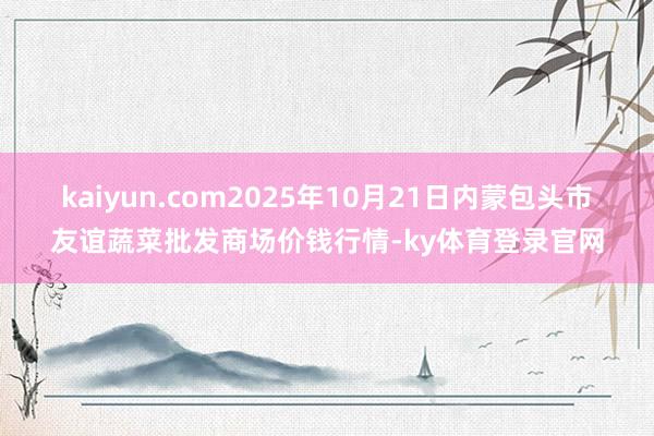 kaiyun.com2025年10月21日内蒙包头市友谊蔬菜批发商场价钱行情-ky体育登录官网