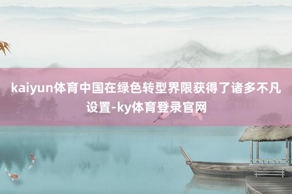 kaiyun体育中国在绿色转型界限获得了诸多不凡设置-ky体育登录官网