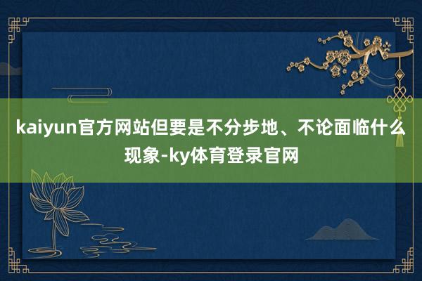 kaiyun官方网站但要是不分步地、不论面临什么现象-ky体育登录官网