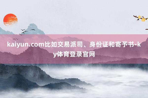 kaiyun.com比如交易派司、身份证和寄予书-ky体育登录官网