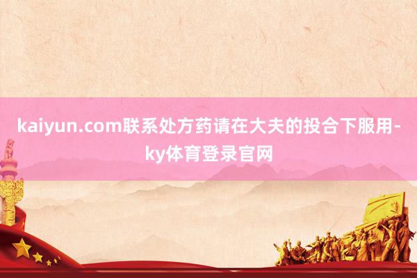 kaiyun.com联系处方药请在大夫的投合下服用-ky体育登录官网