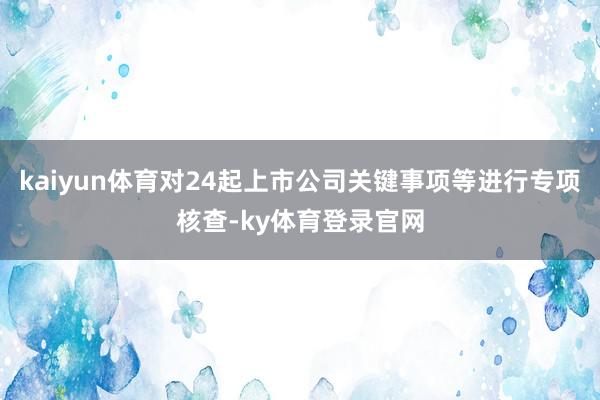 kaiyun体育对24起上市公司关键事项等进行专项核查-ky体育登录官网