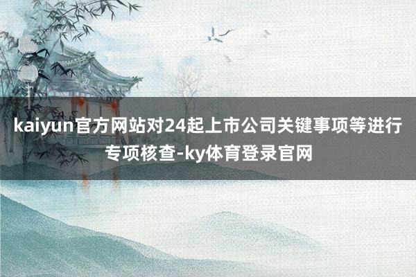kaiyun官方网站对24起上市公司关键事项等进行专项核查-ky体育登录官网