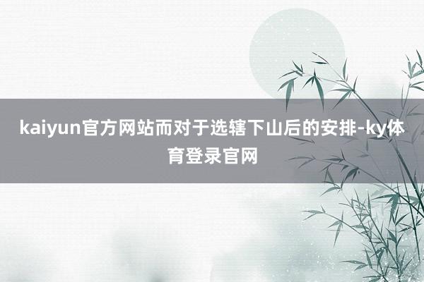 kaiyun官方网站而对于选辖下山后的安排-ky体育登录官网