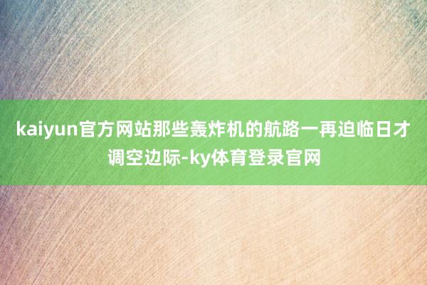 kaiyun官方网站那些轰炸机的航路一再迫临日才调空边际-ky体育登录官网