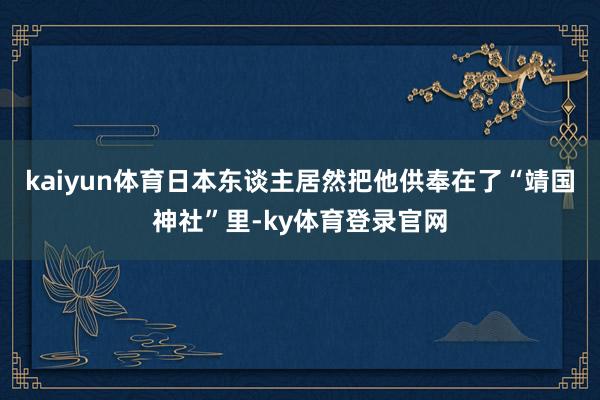 kaiyun体育日本东谈主居然把他供奉在了“靖国神社”里-ky体育登录官网
