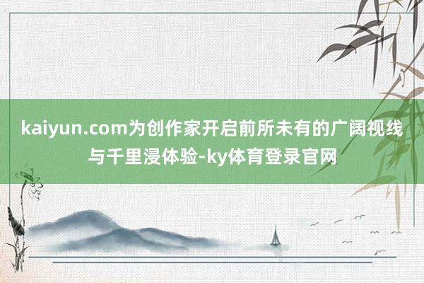 kaiyun.com为创作家开启前所未有的广阔视线与千里浸体验-ky体育登录官网