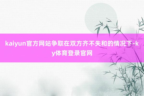 kaiyun官方网站争取在双方齐不失和的情况下-ky体育登录官网