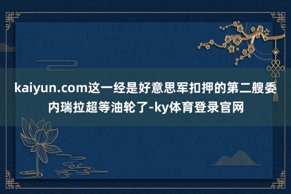 kaiyun.com这一经是好意思军扣押的第二艘委内瑞拉超等油轮了-ky体育登录官网