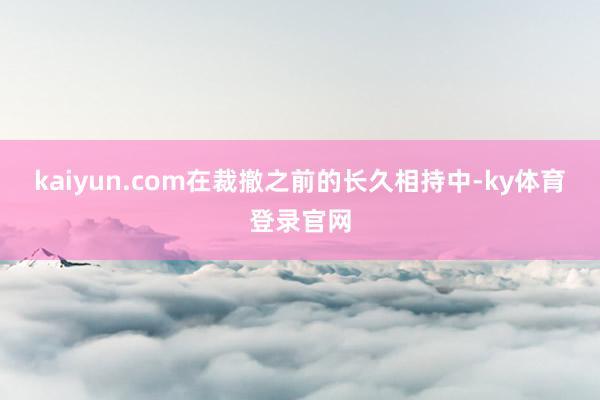 kaiyun.com在裁撤之前的长久相持中-ky体育登录官网