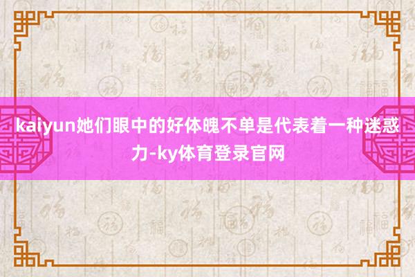 kaiyun她们眼中的好体魄不单是代表着一种迷惑力-ky体育登录官网