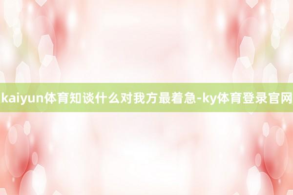 kaiyun体育知谈什么对我方最着急-ky体育登录官网
