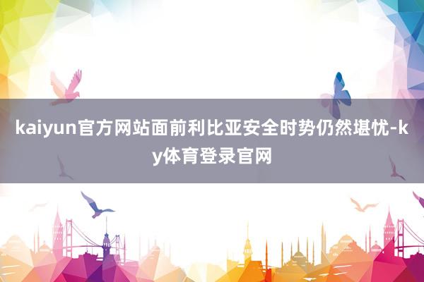kaiyun官方网站面前利比亚安全时势仍然堪忧-ky体育登录官网