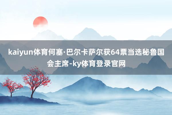 kaiyun体育何塞·巴尔卡萨尔获64票当选秘鲁国会主席-ky体育登录官网