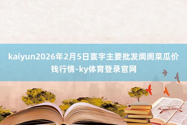 kaiyun2026年2月5日寰宇主要批发阛阓菜瓜价钱行情-ky体育登录官网