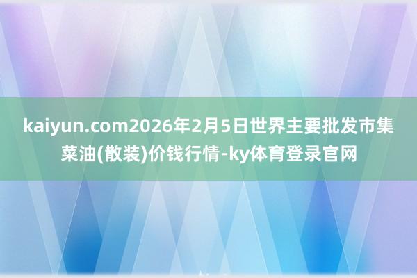 kaiyun.com2026年2月5日世界主要批发市集菜油(散装)价钱行情-ky体育登录官网